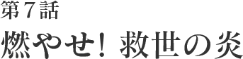 第7話 燃やせ！救世の炎