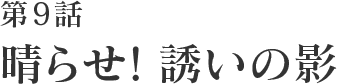 第9話 晴らせ！誘いの影