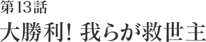 第13話 大勝利!我らが救世主