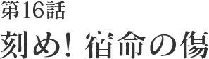 第16話 刻め!宿命の傷
